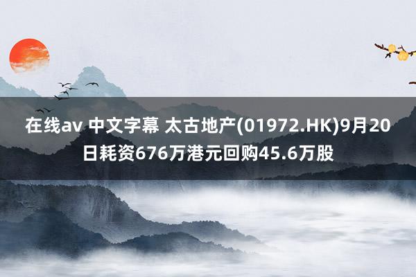 在线av 中文字幕 太古地产(01972.HK)9月20日耗资676万港元回购45.6万股