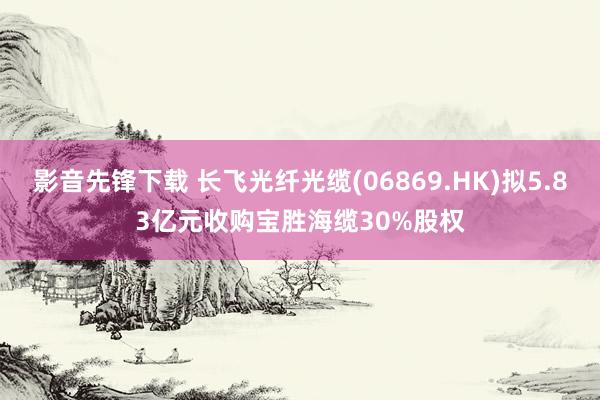 影音先锋下载 长飞光纤光缆(06869.HK)拟5.83亿元收购宝胜海缆30%股权