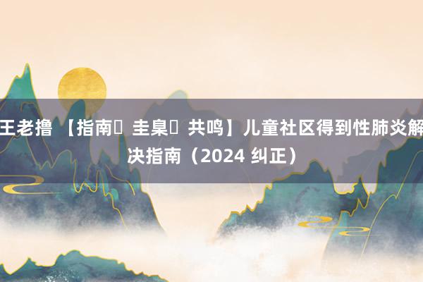 王老撸 【指南・圭臬・共鸣】儿童社区得到性肺炎解决指南（2024 纠正）