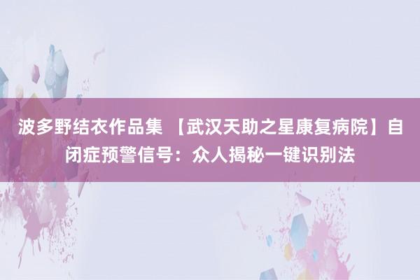 波多野结衣作品集 【武汉天助之星康复病院】自闭症预警信号：众人揭秘一键识别法