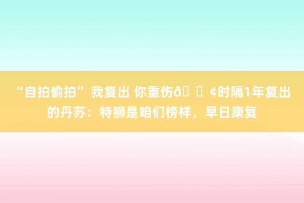 “自拍偷拍” 我复出 你重伤😢时隔1年复出的丹苏：特狮是咱们榜样，早日康复