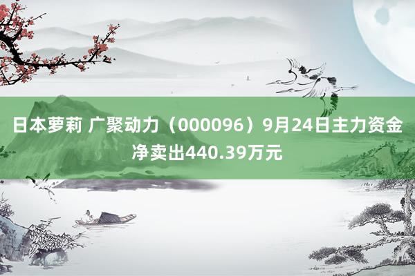 日本萝莉 广聚动力（000096）9月24日主力资金净卖出440.39万元