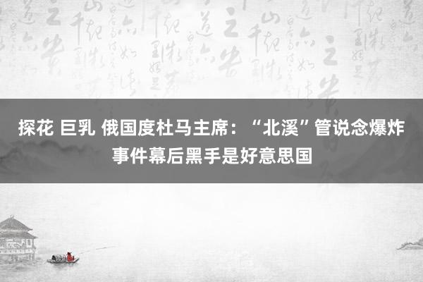 探花 巨乳 俄国度杜马主席：“北溪”管说念爆炸事件幕后黑手是好意思国