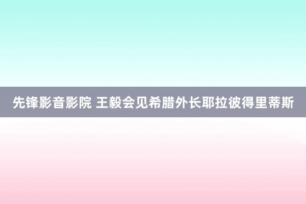 先锋影音影院 王毅会见希腊外长耶拉彼得里蒂斯