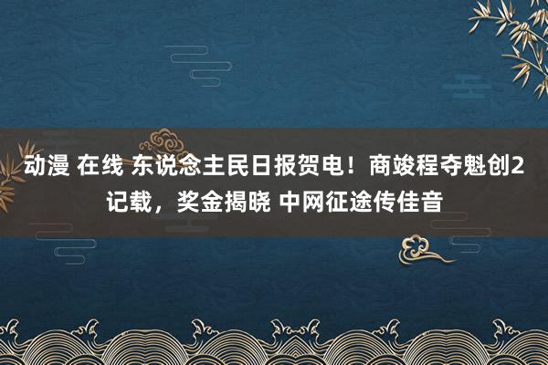 动漫 在线 东说念主民日报贺电！商竣程夺魁创2记载，奖金揭晓 中网征途传佳音