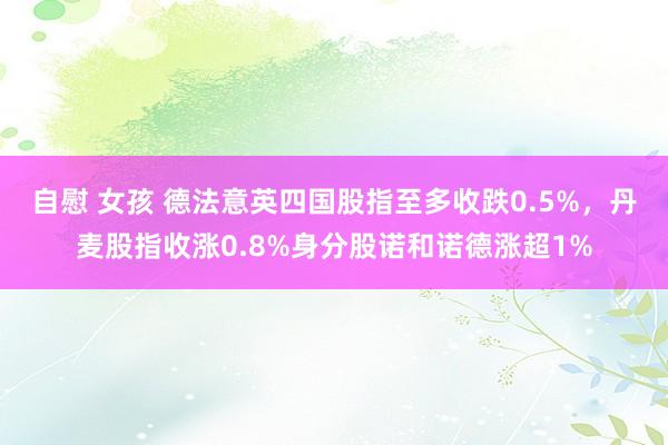 自慰 女孩 德法意英四国股指至多收跌0.5%，丹麦股指收涨0.8%身分股诺和诺德涨超1%