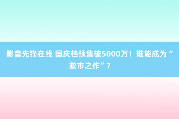 影音先锋在线 国庆档预售破5000万！谁能成为“救市之作”？