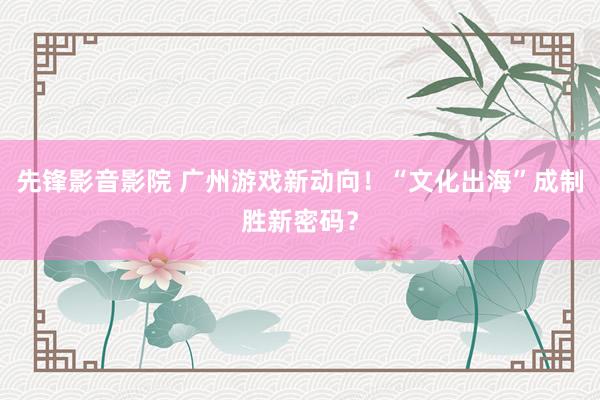 先锋影音影院 广州游戏新动向！“文化出海”成制胜新密码？