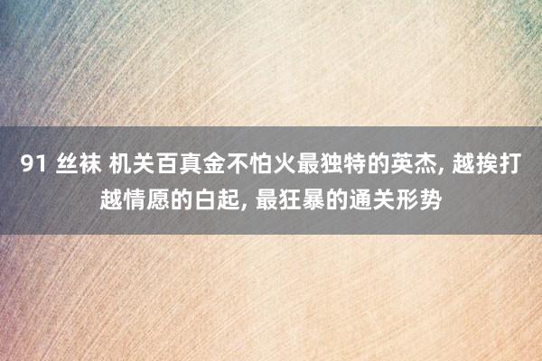 91 丝袜 机关百真金不怕火最独特的英杰， 越挨打越情愿的白起， 最狂暴的通关形势