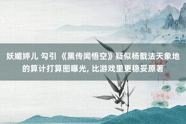 妖媚婷儿 勾引 《黑传闻悟空》疑似杨戬法天象地的算计打算图曝光, 比游戏里更稳妥原著