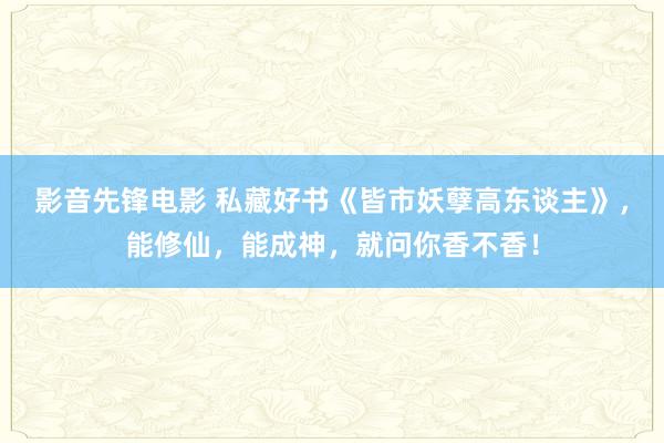 影音先锋电影 私藏好书《皆市妖孽高东谈主》，能修仙，能成神，就问你香不香！