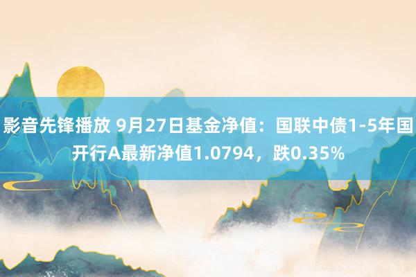 影音先锋播放 9月27日基金净值：国联中债1-5年国开行A最新净值1.0794，跌0.35%