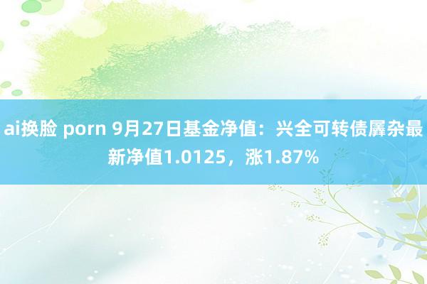 ai换脸 porn 9月27日基金净值：兴全可转债羼杂最新净值1.0125，涨1.87%