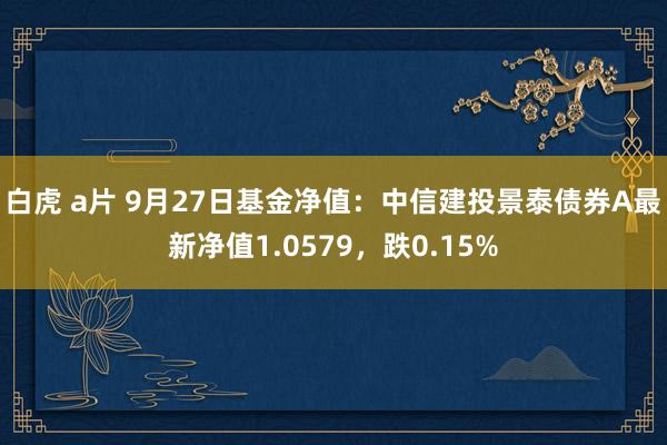 白虎 a片 9月27日基金净值：中信建投景泰债券A最新净值1.0579，跌0.15%