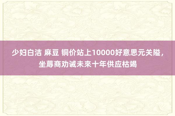 少妇白洁 麻豆 铜价站上10000好意思元关隘，坐蓐商劝诫未來十年供应枯竭