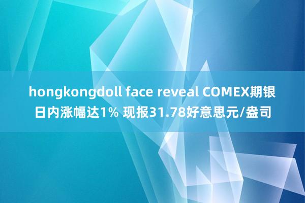 hongkongdoll face reveal COMEX期银日内涨幅达1% 现报31.78好意思元/盎司