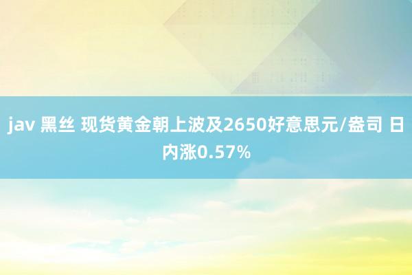 jav 黑丝 现货黄金朝上波及2650好意思元/盎司 日内涨0.57%