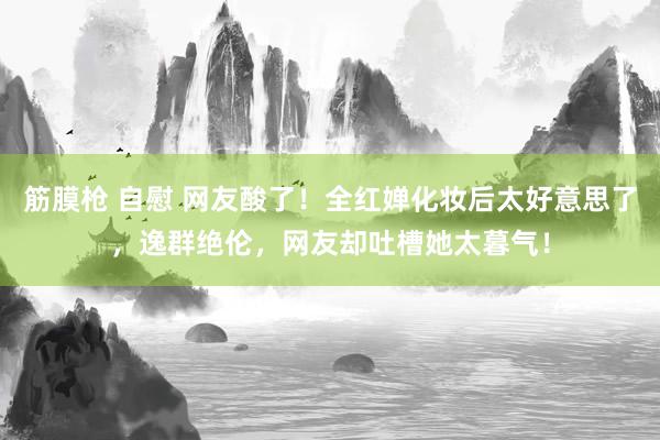 筋膜枪 自慰 网友酸了！全红婵化妆后太好意思了，逸群绝伦，网友却吐槽她太暮气！