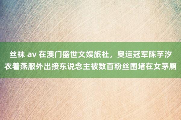 丝袜 av 在澳门盛世文娱旅社，奥运冠军陈芋汐衣着燕服外出接东说念主被数百粉丝围堵在女茅厕