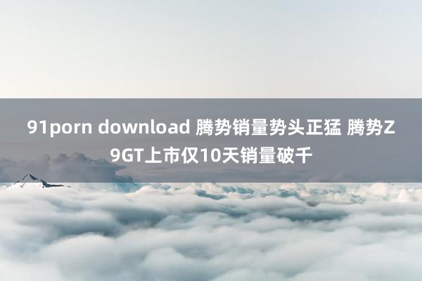 91porn download 腾势销量势头正猛 腾势Z9GT上市仅10天销量破千