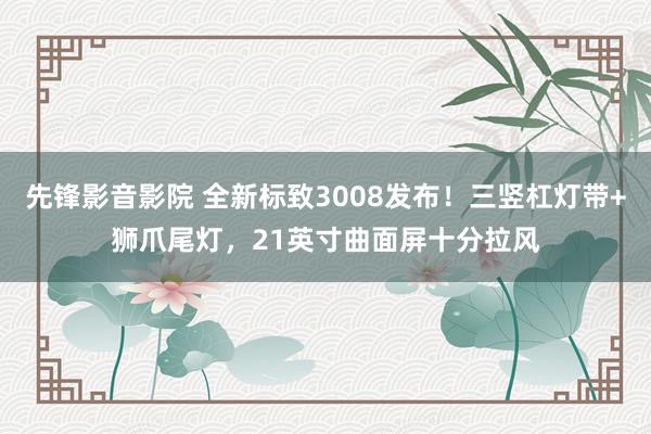 先锋影音影院 全新标致3008发布！三竖杠灯带+狮爪尾灯，21英寸曲面屏十分拉风