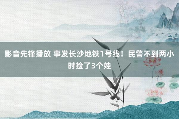 影音先锋播放 事发长沙地铁1号线！民警不到两小时捡了3个娃