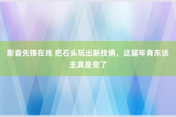 影音先锋在线 把石头玩出新技俩，这届年青东谈主真是变了