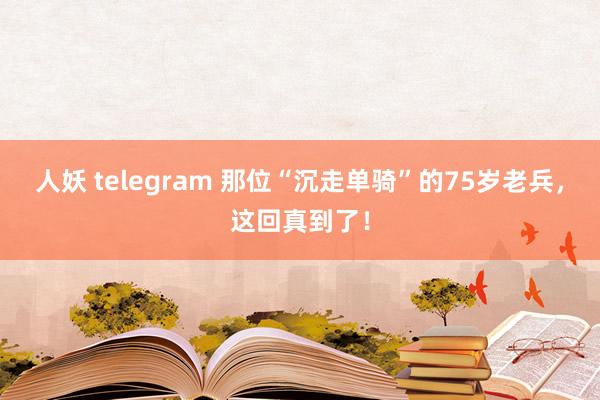 人妖 telegram 那位“沉走单骑”的75岁老兵，这回真到了！