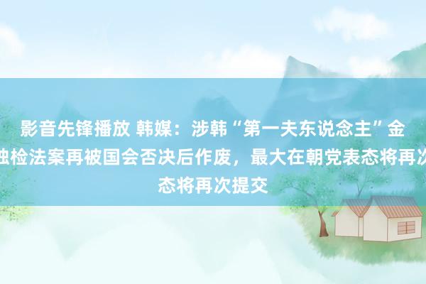 影音先锋播放 韩媒：涉韩“第一夫东说念主”金建希独检法案再被国会否决后作废，最大在朝党表态将再次提交