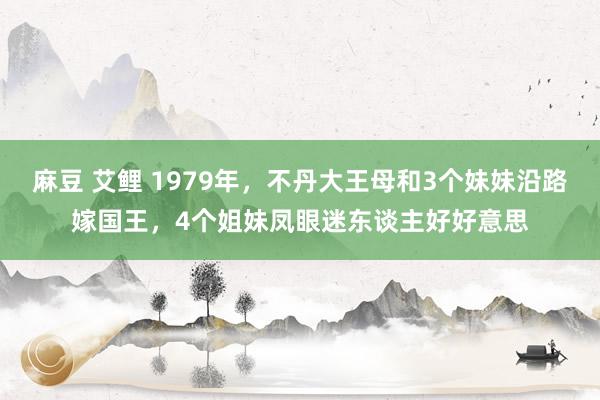 麻豆 艾鲤 1979年，不丹大王母和3个妹妹沿路嫁国王，4个姐妹凤眼迷东谈主好好意思