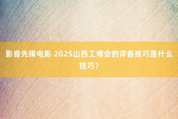 影音先锋电影 2025山西工博会的详备技巧是什么技巧？