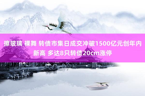 擦玻璃 裸舞 转债市集日成交冲破1500亿元创年内新高 多达8只转债20cm涨停