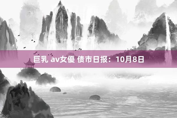 巨乳 av女優 债市日报：10月8日