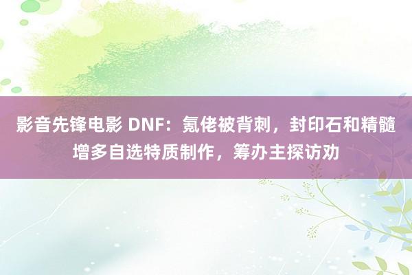 影音先锋电影 DNF：氪佬被背刺，封印石和精髓增多自选特质制作，筹办主探访劝