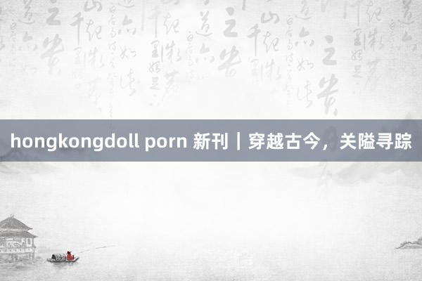 hongkongdoll porn 新刊｜穿越古今，关隘寻踪