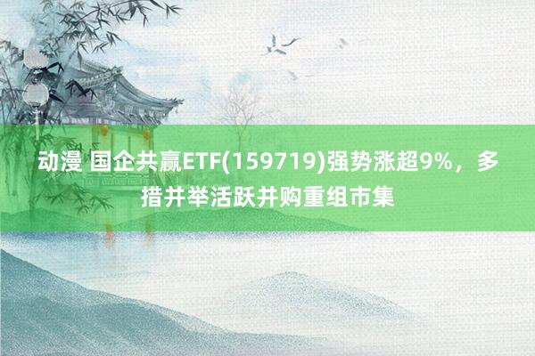 动漫 国企共赢ETF(159719)强势涨超9%，多措并举活跃并购重组市集