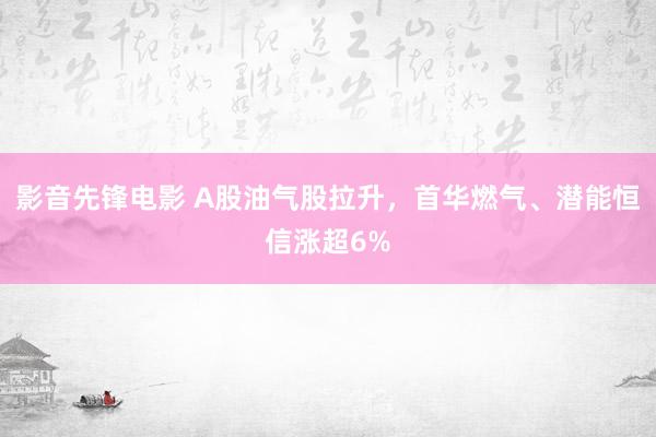 影音先锋电影 A股油气股拉升，首华燃气、潜能恒信涨超6%