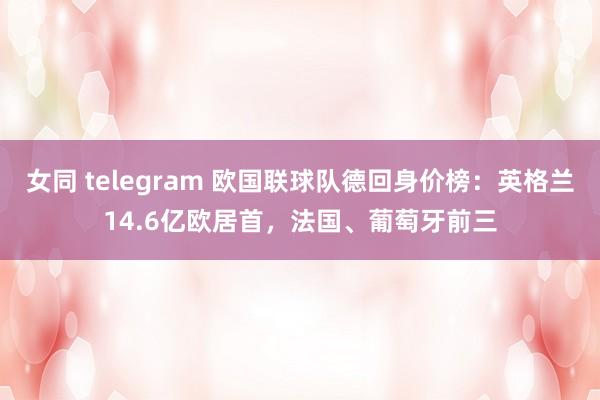 女同 telegram 欧国联球队德回身价榜：英格兰14.6亿欧居首，法国、葡萄牙前三