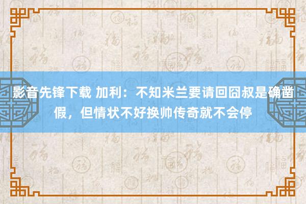 影音先锋下载 加利：不知米兰要请回囧叔是确凿假，但情状不好换帅传奇就不会停