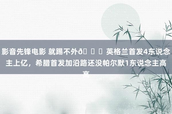 影音先锋电影 就踢不外😖英格兰首发4东说念主上亿，希腊首发加沿路还没帕尔默1东说念主高