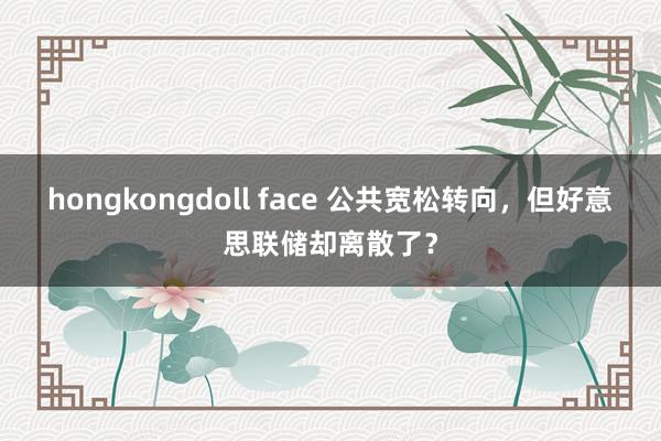 hongkongdoll face 公共宽松转向，但好意思联储却离散了？