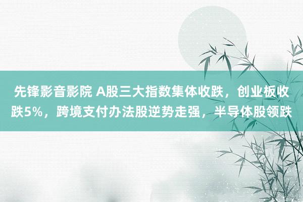 先锋影音影院 A股三大指数集体收跌，创业板收跌5%，跨境支付办法股逆势走强，半导体股领跌