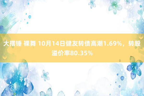 大摆锤 裸舞 10月14日健友转债高潮1.69%，转股溢价率80.35%