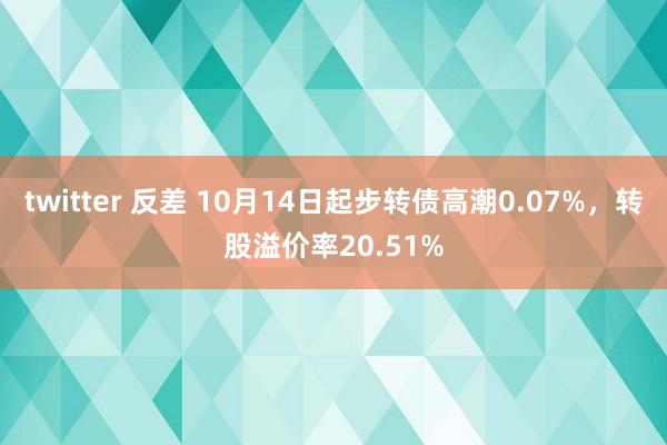 twitter 反差 10月14日起步转债高潮0.07%，转股溢价率20.51%