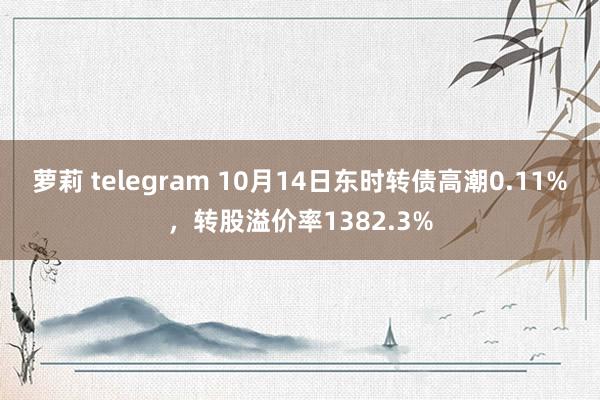 萝莉 telegram 10月14日东时转债高潮0.11%，转股溢价率1382.3%