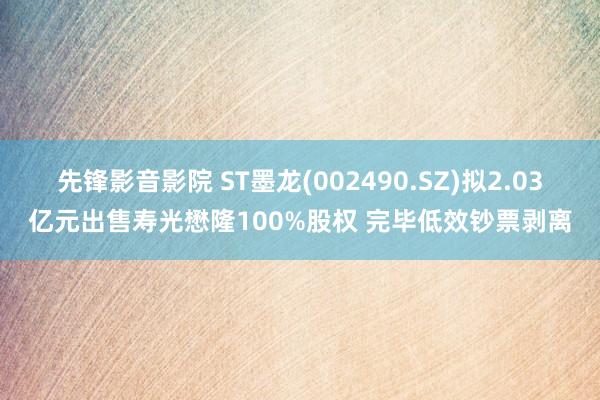 先锋影音影院 ST墨龙(002490.SZ)拟2.03亿元出售寿光懋隆100%股权 完毕低效钞票剥离