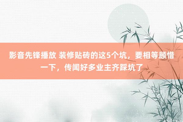 影音先锋播放 装修贴砖的这5个坑，要相等顾惜一下，传闻好多业主齐踩坑了