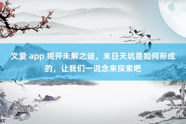 文爱 app 揭开未解之谜，末日天坑是如何形成的，让我们一说念来探索吧