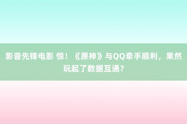 影音先锋电影 惊！《原神》与QQ牵手顺利，果然玩起了数据互通？