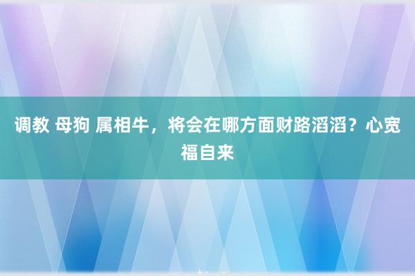 调教 母狗 属相牛，将会在哪方面财路滔滔？心宽福自来